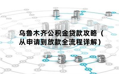 乌鲁木齐公积金贷款攻略（从申请到放款全流程详解）