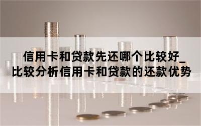 信用卡和贷款先还哪个比较好_比较分析信用卡和贷款的还款优势