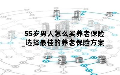 55岁男人怎么买养老保险_选择最佳的养老保险方案