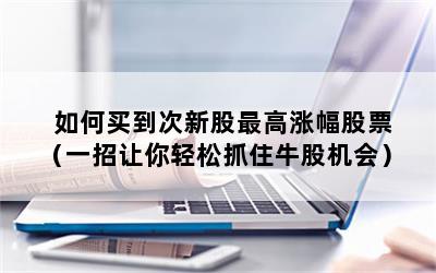 如何买到次新股最高涨幅股票（一招让你轻松抓住牛股机会）