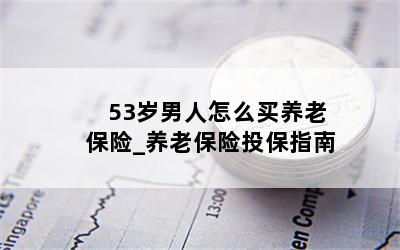 53岁男人怎么买养老保险_养老保险投保指南