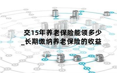 交15年养老保险能领多少_长期缴纳养老保险的收益