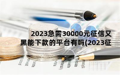 2023急需30000元征信又黑能下款的平台有吗(2023征信新规是真的吗)