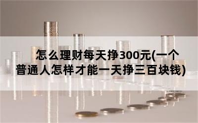 怎么理财每天挣300元(一个普通人怎样才能一天挣三百块钱)