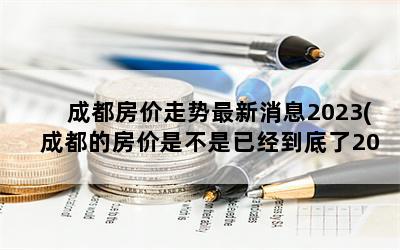 成都房价走势最新消息2023(成都的房价是不是已经到底了2023年的趋势怎么样)