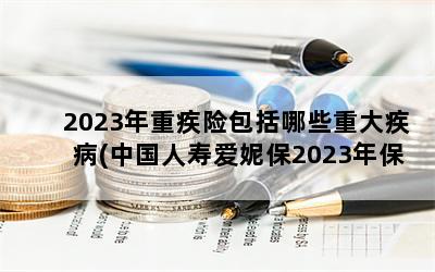2023年重疾险包括哪些重大疾病(中国人寿爱妮保2023年保险条款)