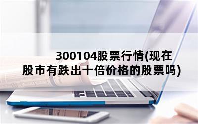 300104股票行情(现在股市有跌出十倍价格的股票吗)