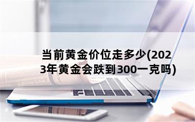 当前黄金价位走多少(2023年黄金会跌到300一克吗)