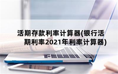 活期存款利率计算器(银行活期利率2021年利率计算器)