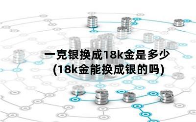 一克银换成18k金是多少(18k金能换成银的吗)