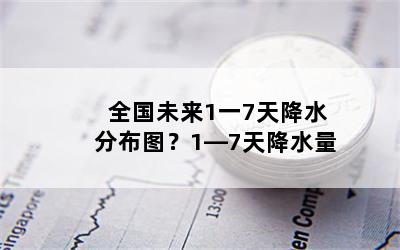 全国未来1一7天降水分布图？1―7天降水量