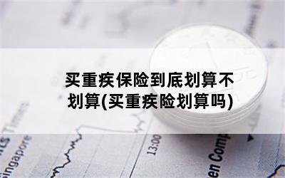 买重疾保险到底划算不划算(买重疾险划算吗)