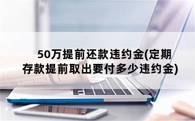 50万提前还款违约金(定期存款提前取出要付多少违约金)