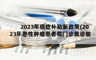 2023年癌症补贴新政策(2023年恶性肿瘤患者在门诊就诊能报销多少钱)