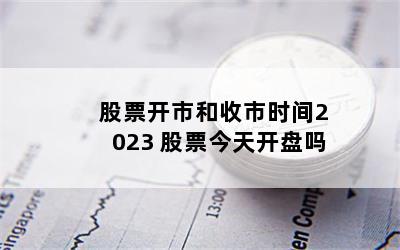 股票开市和收市时间2023 股票今天开盘吗