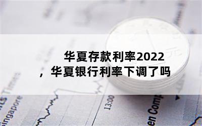 华夏存款利率2022，华夏银行利率下调了吗