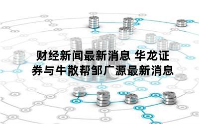 财经新闻最新消息 华龙证券与牛散帮邹广源最新消息