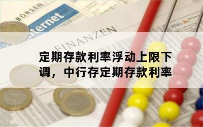 定期存款利率浮动上限下调，中行存定期存款利率
