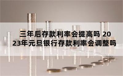 三年后存款利率会提高吗 2023年元旦银行存款利率会调整吗