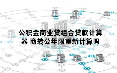 公积金商业贷组合贷款计算器 商转公年限重新计算吗