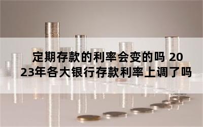 定期存款的利率会变的吗 2023年各大银行存款利率上调了吗