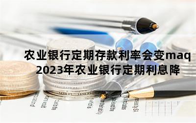 农业银行定期存款利率会变maq 2023年农业银行定期利息降了