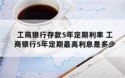 工商银行存款5年定期利率 工商银行5年定期最高利息是多少
