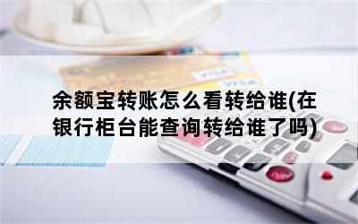 余额宝转账怎么看转给谁(在银行柜台能查询转给谁了吗)