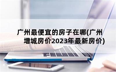 广州最便宜的房子在哪(广州增城房价2023年最新房价)