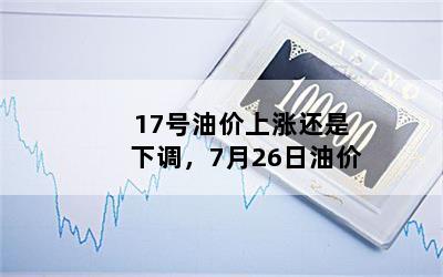 17号油价上涨还是下调，7月26日油价