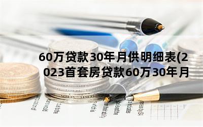 60万贷款30年月供明细表(2023首套房贷款60万30年月供多少)