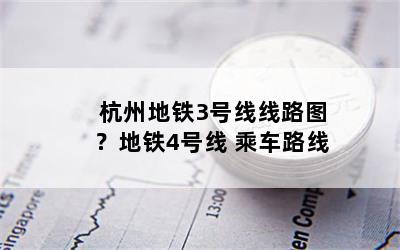 杭州地铁3号线线路图？地铁4号线 乘车路线