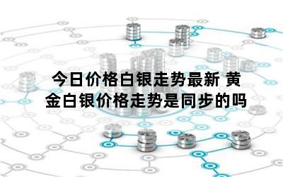 今日价格白银走势最新 黄金白银价格走势是同步的吗