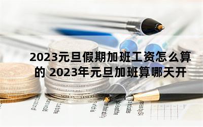 2023元旦假期加班工资怎么算的 2023年元旦加班算哪天开始