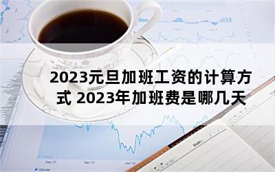 2023元旦加班工资的计算方式 2023年加班费是哪几天