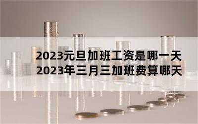 2023元旦加班工资是哪一天 2023年三月三加班费算哪天