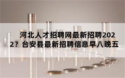 河北人才招聘网最新招聘2022？台安县最新招聘信息早八晚五