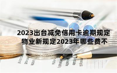 2023出台减免信用卡逾期规定 物业新规定2023年哪些费不用再交