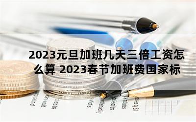 2023元旦加班几天三倍工资怎么算 2023春节加班费国家标准