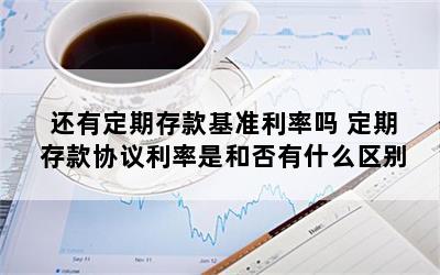 还有定期存款基准利率吗 定期存款协议利率是和否有什么区别