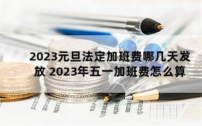 2023元旦法定加班费哪几天发放 2023年五一加班费怎么算