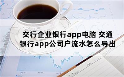 交行企业银行app电脑 交通银行app公司户流水怎么导出