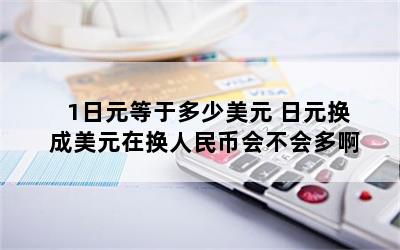 1日元等于多少美元 日元换成美元在换人民币会不会多啊