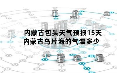 内蒙古包头天气预报15天 内蒙古乌片海的气温多少