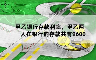 甲乙银行存款利率，甲乙两人在银行的存款共有9600