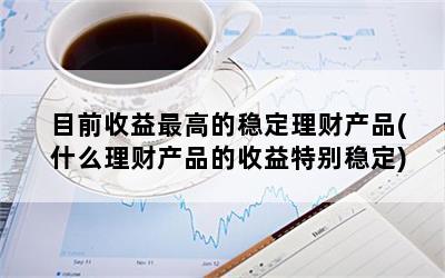 目前收益最高的稳定理财产品(什么理财产品的收益特别稳定)