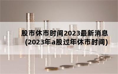 股市休市时间2023最新消息(2023年a股过年休市时间)