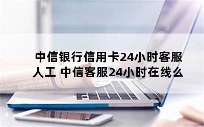 中信银行信用卡24小时客服人工 中信客服24小时在线么