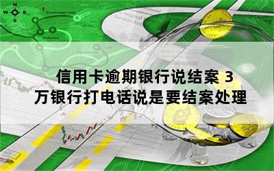 信用卡逾期银行说结案 3万银行打电话说是要结案处理