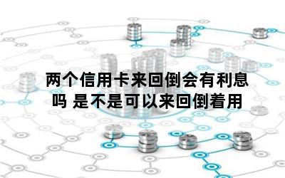 两个信用卡来回倒会有利息吗 是不是可以来回倒着用